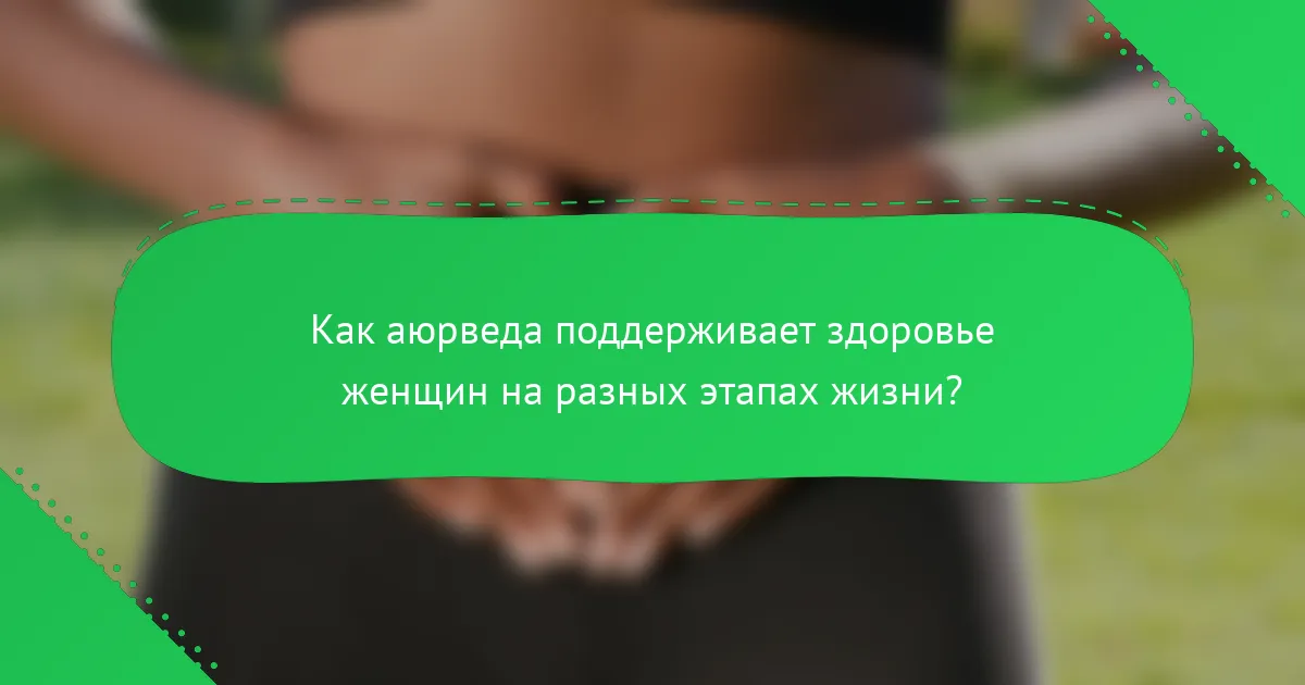 Как аюрведа поддерживает здоровье женщин на разных этапах жизни?