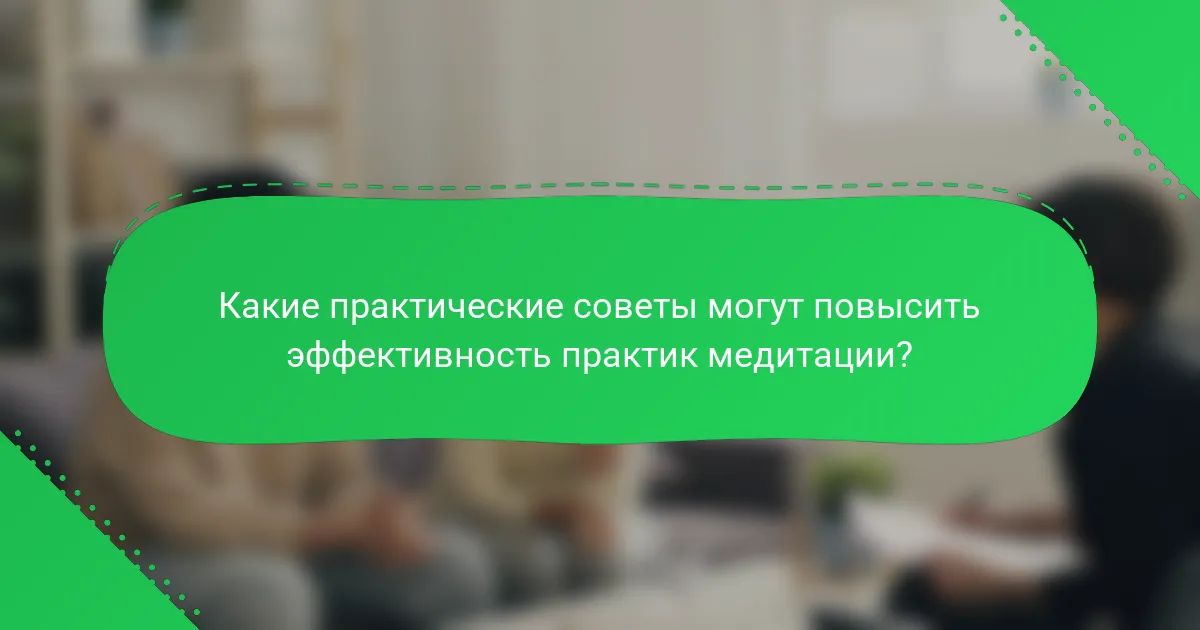 Какие практические советы могут повысить эффективность практик медитации?