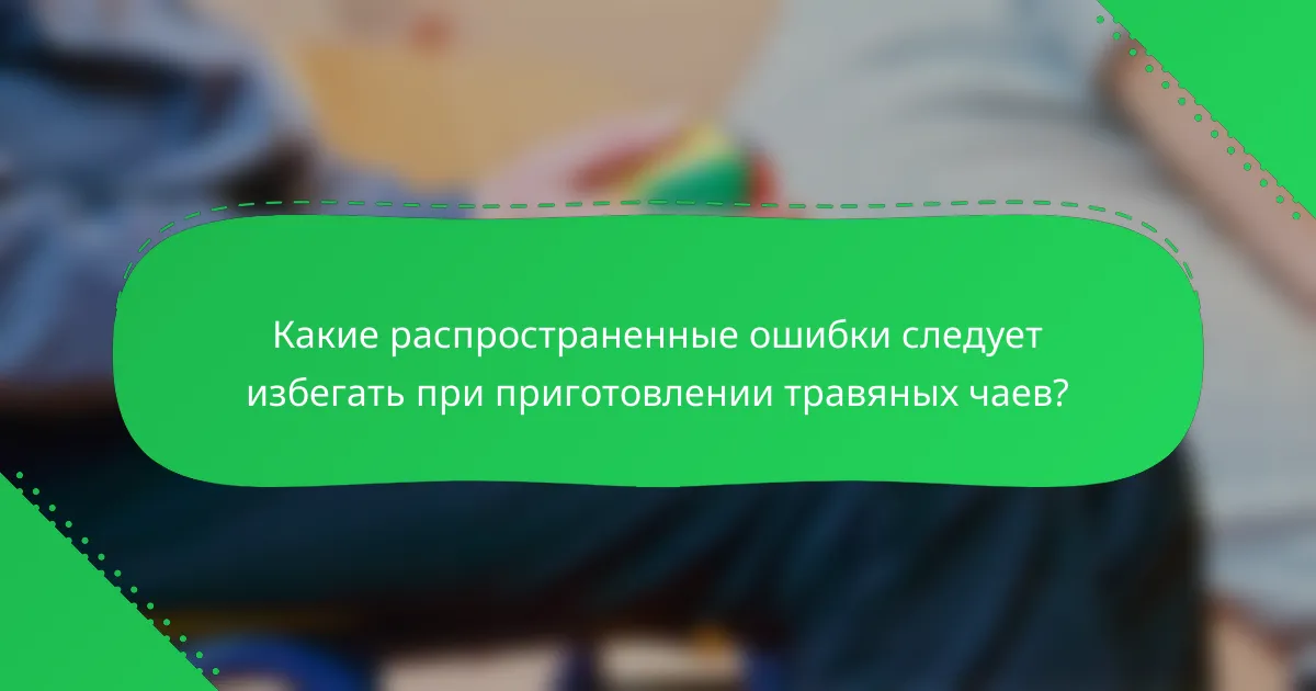 Какие распространенные ошибки следует избегать при приготовлении травяных чаев?